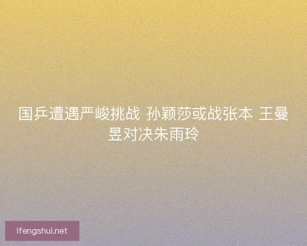 国乒遭遇严峻挑战 孙颖莎或战张本 王曼昱对决朱雨玲