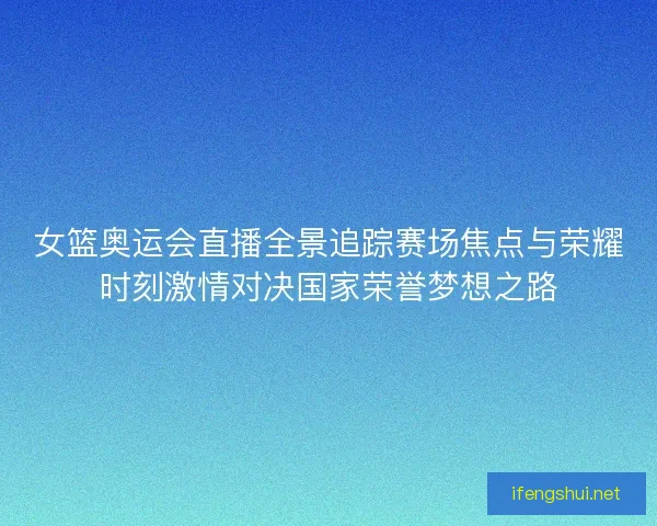 女篮奥运会直播全景追踪赛场焦点与荣耀时刻激情对决国家荣誉梦想之路