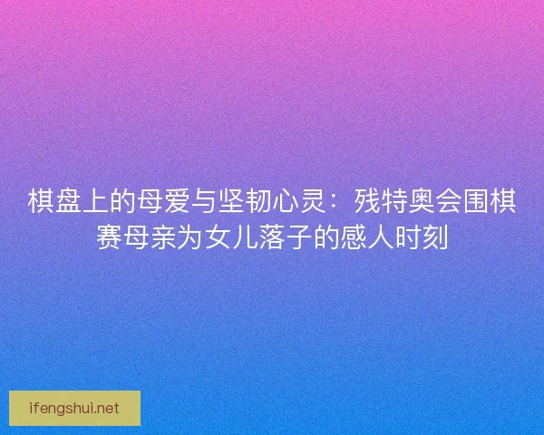 棋盘上的母爱与坚韧心灵：残特奥会围棋赛母亲为女儿落子的感人时刻