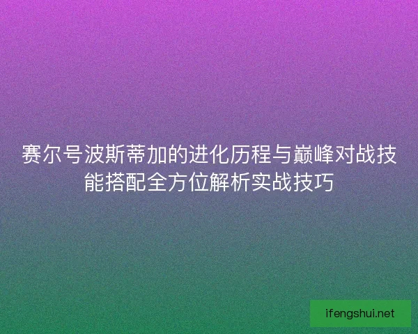 赛尔号波斯蒂加的进化历程与巅峰对战技能搭配全方位解析实战技巧